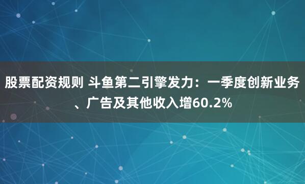 股票配资规则 斗鱼第二引擎发力：一季度创新业务、广告及其他收入增60.2%