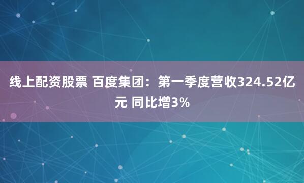 线上配资股票 百度集团：第一季度营收324.52亿元 同比增3%