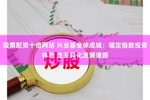 股票配资十倍网站 兴业基金徐成城：锚定指数投资体验 走差异化发展道路