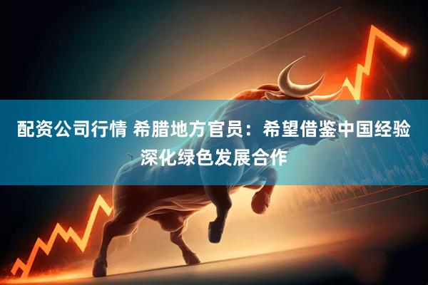配资公司行情 希腊地方官员：希望借鉴中国经验深化绿色发展合作
