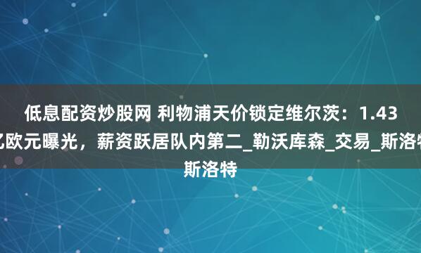 低息配资炒股网 利物浦天价锁定维尔茨：1.43亿欧元曝光，薪资跃居队内第二_勒沃库森_交易_斯洛特