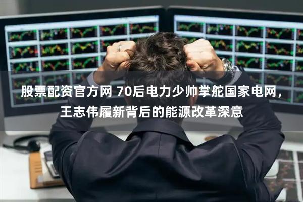 股票配资官方网 70后电力少帅掌舵国家电网，王志伟履新背后的能源改革深意