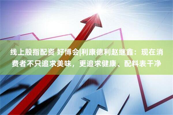 线上股指配资 好博会|利康德利赵继鑫：现在消费者不只追求美味，更追求健康、配料表干净
