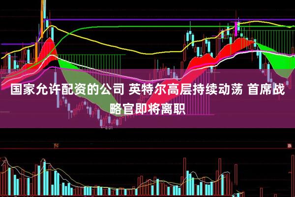 国家允许配资的公司 英特尔高层持续动荡 首席战略官即将离职