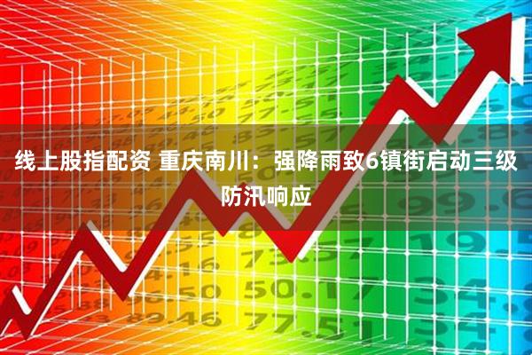 线上股指配资 重庆南川：强降雨致6镇街启动三级防汛响应