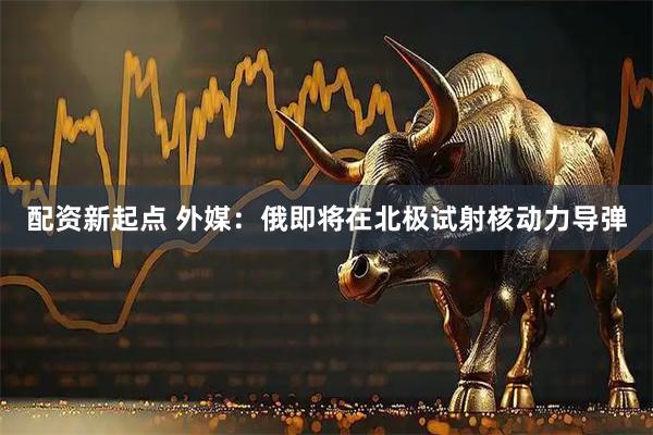 配资新起点 外媒：俄即将在北极试射核动力导弹