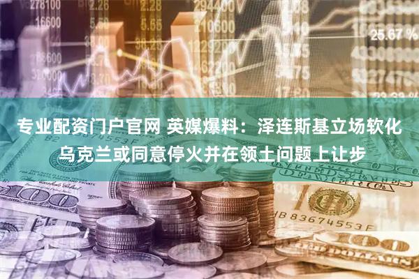 专业配资门户官网 英媒爆料：泽连斯基立场软化 乌克兰或同意停火并在领土问题上让步