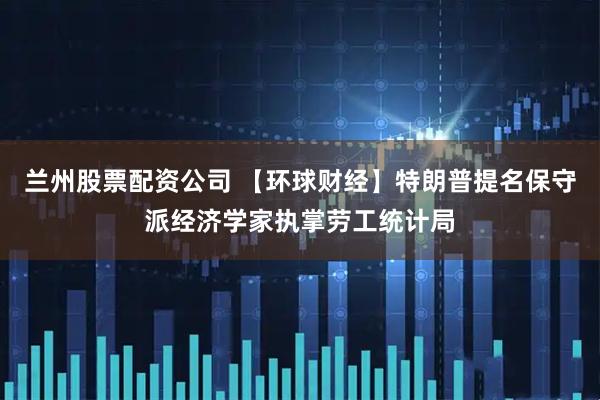 兰州股票配资公司 【环球财经】特朗普提名保守派经济学家执掌劳工统计局