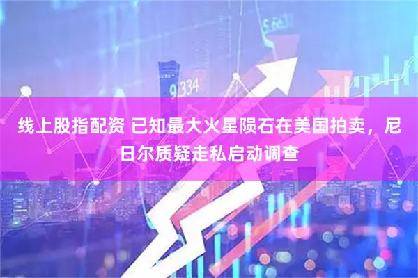 线上股指配资 已知最大火星陨石在美国拍卖，尼日尔质疑走私启动调查