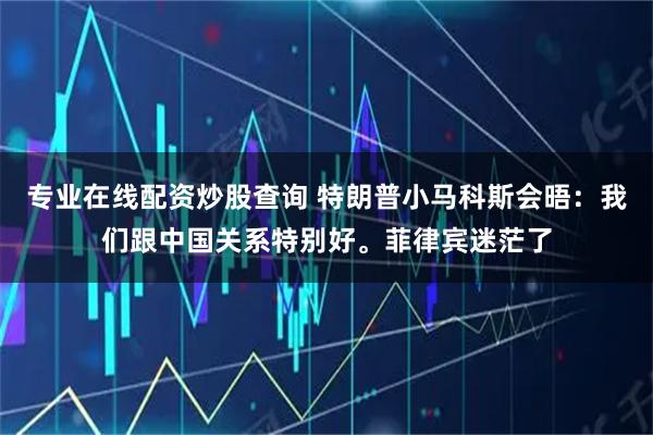 专业在线配资炒股查询 特朗普小马科斯会晤：我们跟中国关系特别好。菲律宾迷茫了