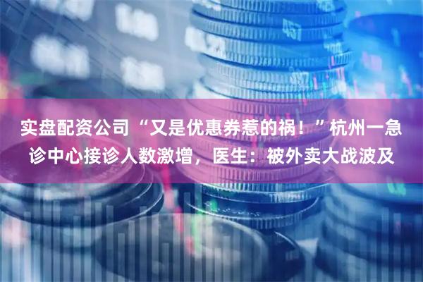实盘配资公司 “又是优惠券惹的祸！”杭州一急诊中心接诊人数激增，医生：被外卖大战波及