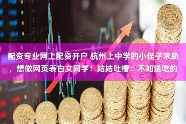 配资专业网上配资开户 杭州上中学的小侄子求助，想做网页表白女同学！姑姑吐槽：不如送吃的