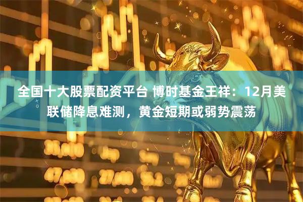 全国十大股票配资平台 博时基金王祥：12月美联储降息难测，黄金短期或弱势震荡