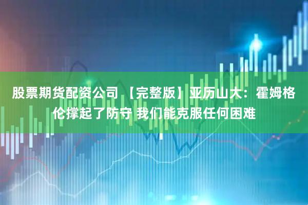 股票期货配资公司 【完整版】亚历山大：霍姆格伦撑起了防守 我们能克服任何困难