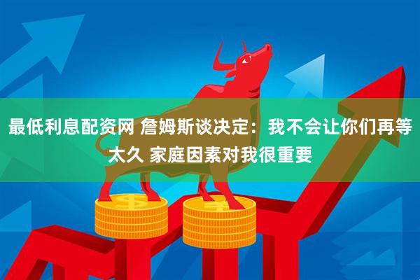 最低利息配资网 詹姆斯谈决定：我不会让你们再等太久 家庭因素对我很重要