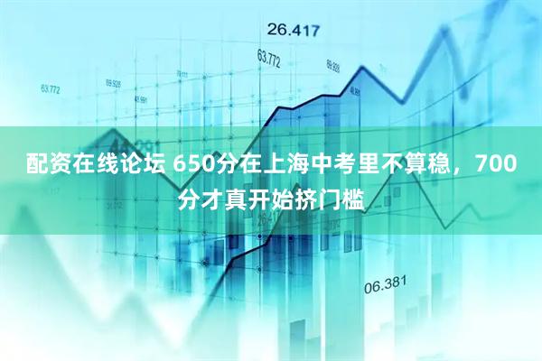 配资在线论坛 650分在上海中考里不算稳，700分才真开始挤门槛