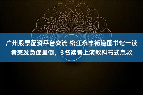 广州股票配资平台交流 松江永丰街道图书馆一读者突发急症晕倒，3名读者上演教科书式急救