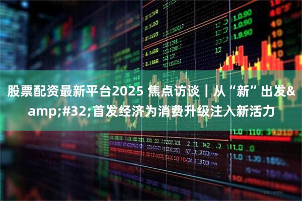 股票配资最新平台2025 焦点访谈｜从“新”出发 首发经济为消费升级注入新活力