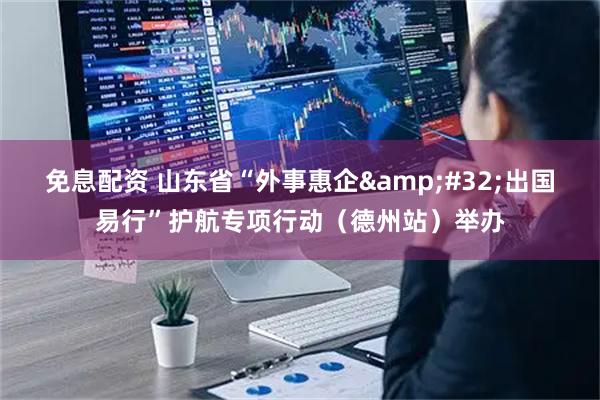 免息配资 山东省“外事惠企 出国易行”护航专项行动（德州站）举办